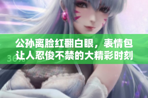 公孙离脸红翻白眼，表情包让人忍俊不禁的大精彩时刻