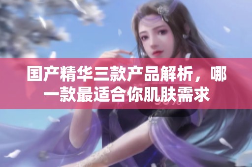 国产精华三款产品解析，哪一款最适合你肌肤需求