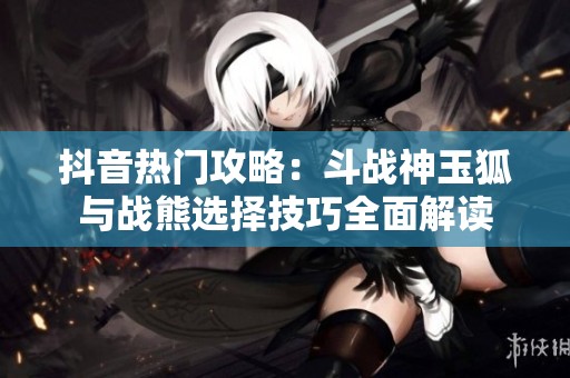 抖音热门攻略：斗战神玉狐与战熊选择技巧全面解读