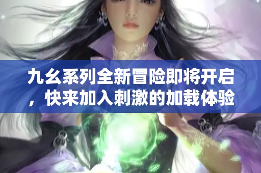 九幺系列全新冒险即将开启，快来加入刺激的加载体验吧！