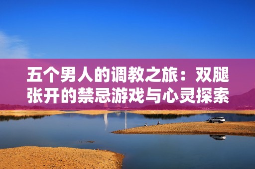 五个男人的调教之旅：双腿张开的禁忌游戏与心灵探索