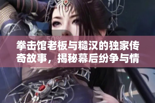 拳击馆老板与糙汉的独家传奇故事，揭秘幕后纷争与情感纠葛