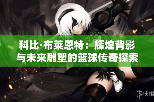 科比·布莱恩特：辉煌背影与未来雕塑的篮球传奇探索
