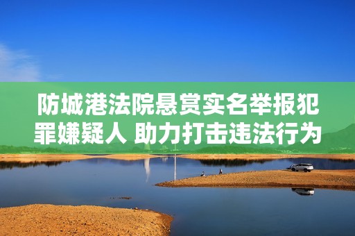 防城港法院悬赏实名举报犯罪嫌疑人 助力打击违法行为