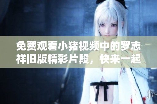 免费观看小猪视频中的罗志祥旧版精彩片段，快来一起回忆吧！