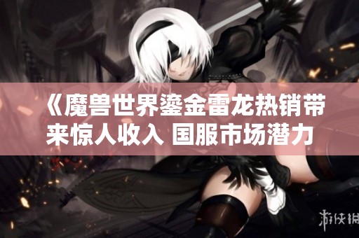 《魔兽世界鎏金雷龙热销带来惊人收入 国服市场潜力巨大》
