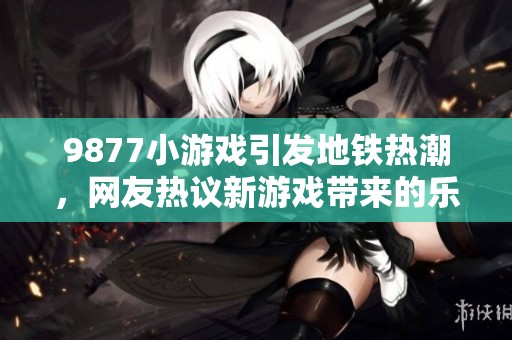 9877小游戏引发地铁热潮，网友热议新游戏带来的乐趣与困扰