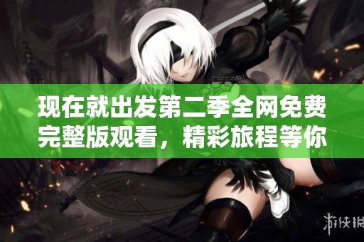 现在就出发第二季全网免费完整版观看，精彩旅程等你启程