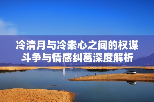 冷清月与冷素心之间的权谋斗争与情感纠葛深度解析