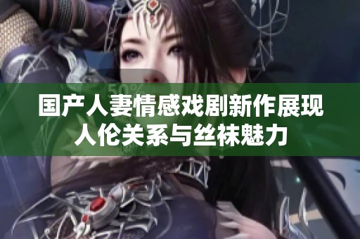 国产人妻情感戏剧新作展现人伦关系与丝袜魅力