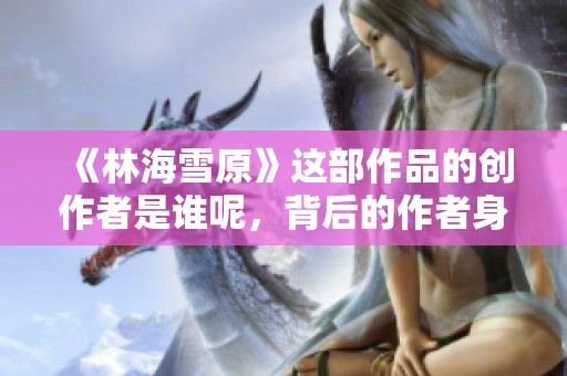 《林海雪原》这部作品的创作者是谁呢，背后的作者身份揭秘