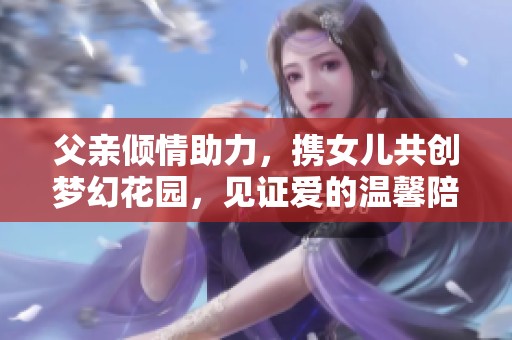 父亲倾情助力，携女儿共创梦幻花园，见证爱的温馨陪伴与成长