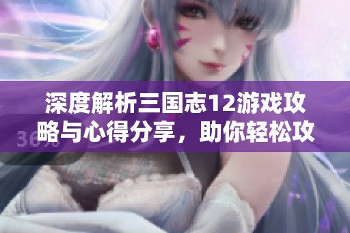 深度解析三国志12游戏攻略与心得分享，助你轻松攻略整合之道