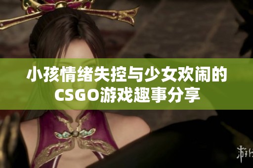 小孩情绪失控与少女欢闹的CSGO游戏趣事分享