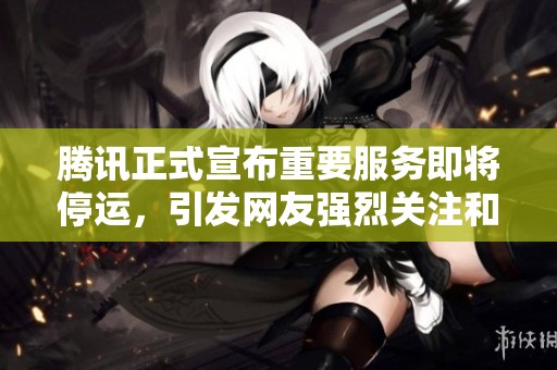 腾讯正式宣布重要服务即将停运，引发网友强烈关注和讨论