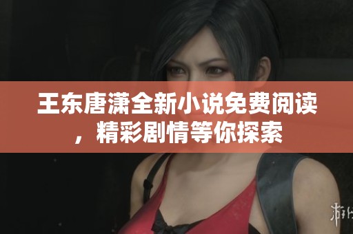 王东唐潇全新小说免费阅读，精彩剧情等你探索