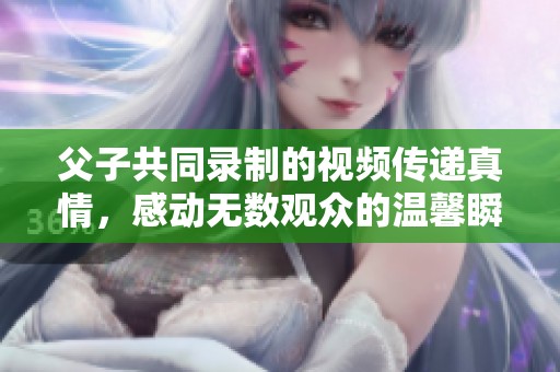 父子共同录制的视频传递真情，感动无数观众的温馨瞬间