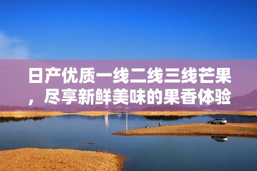 日产优质一线二线三线芒果，尽享新鲜美味的果香体验