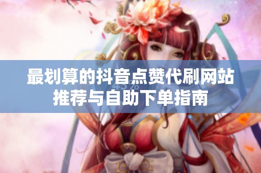最划算的抖音点赞代刷网站推荐与自助下单指南