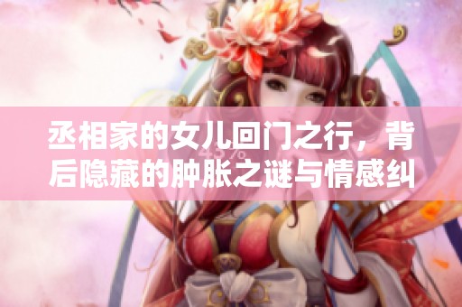 丞相家的女儿回门之行，背后隐藏的肿胀之谜与情感纠葛