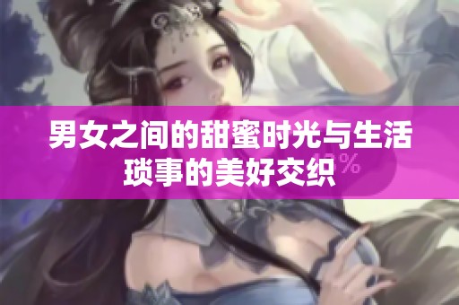 男女之间的甜蜜时光与生活琐事的美好交织
