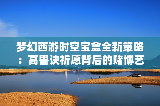 梦幻西游时空宝盒全新策略：高兽诀祈愿背后的赌博艺术揭秘