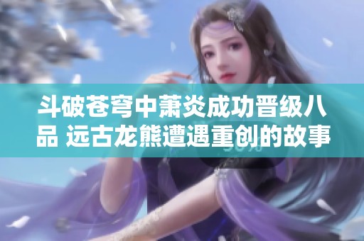 斗破苍穹中萧炎成功晋级八品 远古龙熊遭遇重创的故事揭秘