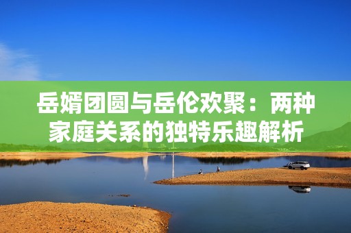 岳婿团圆与岳伦欢聚：两种家庭关系的独特乐趣解析