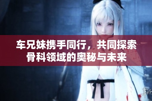 车兄妹携手同行，共同探索骨科领域的奥秘与未来