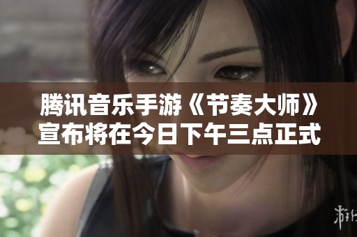 腾讯音乐手游《节奏大师》宣布将在今日下午三点正式停服