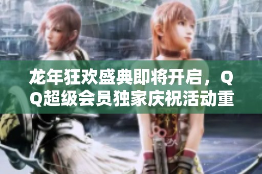 龙年狂欢盛典即将开启，QQ超级会员独家庆祝活动重磅来袭