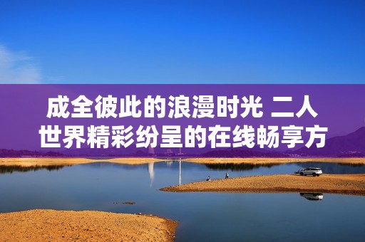 成全彼此的浪漫时光 二人世界精彩纷呈的在线畅享方式