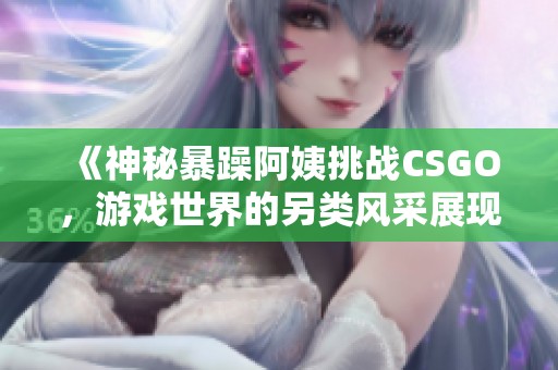 《神秘暴躁阿姨挑战CSGO，游戏世界的另类风采展现》