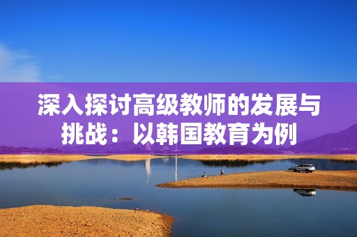 深入探讨高级教师的发展与挑战：以韩国教育为例