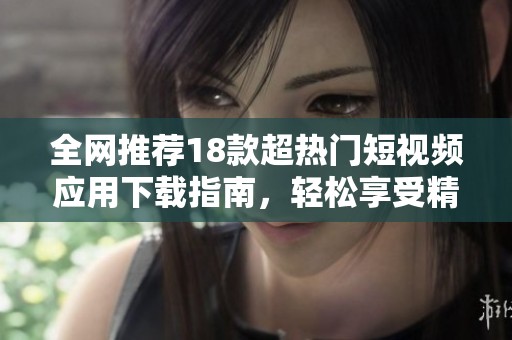 全网推荐18款超热门短视频应用下载指南，轻松享受精彩内容