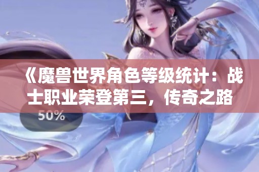 《魔兽世界角色等级统计：战士职业荣登第三，传奇之路仍在继续》