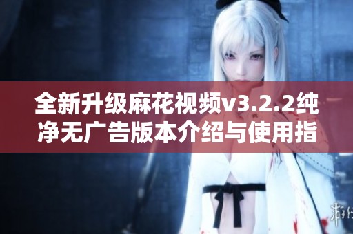 全新升级麻花视频v3.2.2纯净无广告版本介绍与使用指南