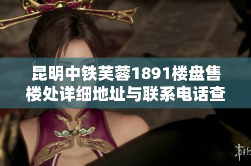 昆明中铁芙蓉1891楼盘售楼处详细地址与联系电话查询指南