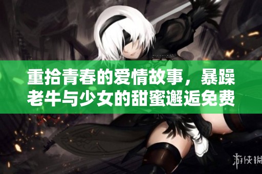 重拾青春的爱情故事，暴躁老牛与少女的甜蜜邂逅免费观看剧集