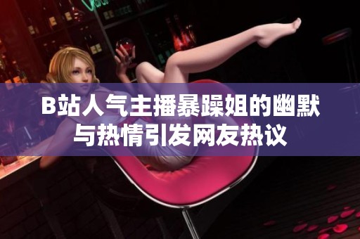 B站人气主播暴躁姐的幽默与热情引发网友热议
