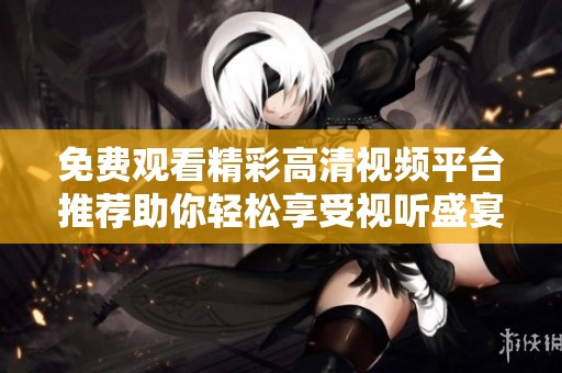 免费观看精彩高清视频平台推荐助你轻松享受视听盛宴