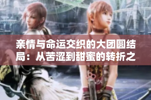 亲情与命运交织的大团圆结局：从苦涩到甜蜜的转折之旅