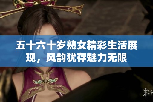 五十六十岁熟女精彩生活展现，风韵犹存魅力无限