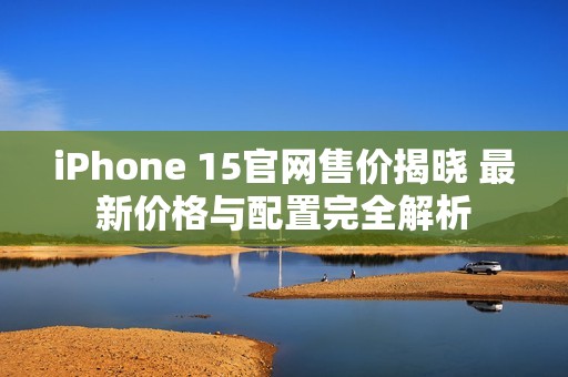 iPhone 15官网售价揭晓 最新价格与配置完全解析