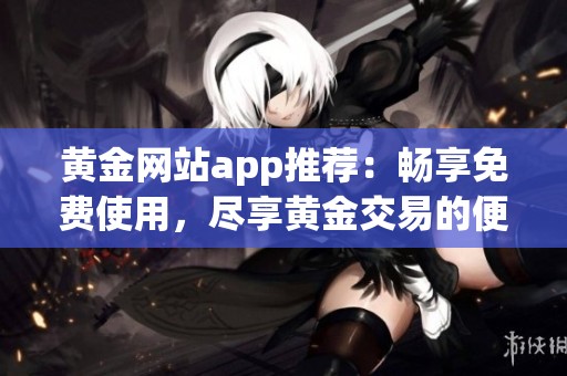 黄金网站app推荐：畅享免费使用，尽享黄金交易的便利与乐趣