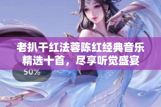 老扒干红法蓉陈红经典音乐精选十首，尽享听觉盛宴