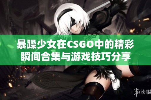 暴躁少女在CSGO中的精彩瞬间合集与游戏技巧分享