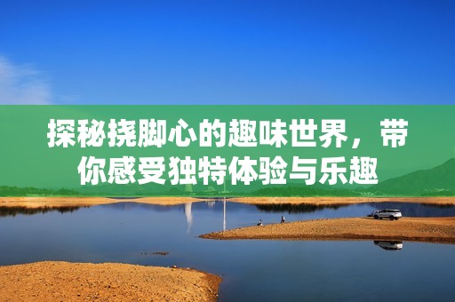 探秘挠脚心的趣味世界，带你感受独特体验与乐趣