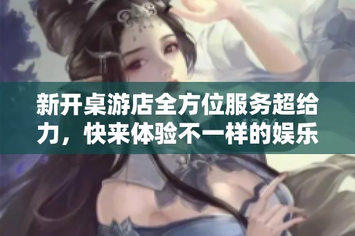 新开桌游店全方位服务超给力，快来体验不一样的娱乐时光！