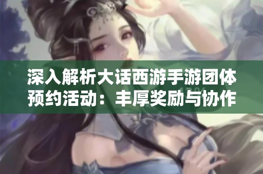 深入解析大话西游手游团体预约活动：丰厚奖励与协作的完美结合